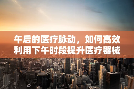 午后的医疗脉动，如何高效利用下午时段提升医疗器械销售效率？