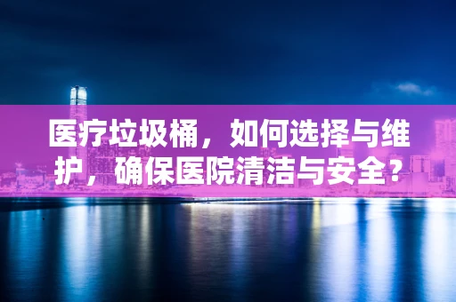 医疗垃圾桶，如何选择与维护，确保医院清洁与安全？