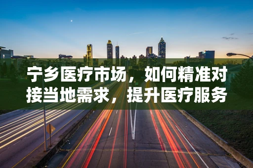 宁乡医疗市场，如何精准对接当地需求，提升医疗服务效率？