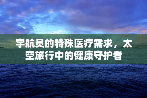 宇航员的特殊医疗需求，太空旅行中的健康守护者