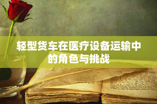 轻型货车在医疗设备运输中的角色与挑战