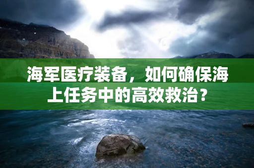海军医疗装备，如何确保海上任务中的高效救治？