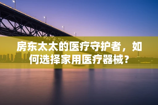 房东太太的医疗守护者，如何选择家用医疗器械？
