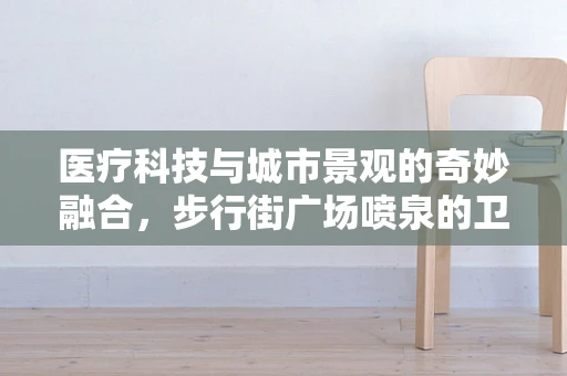 医疗科技与城市景观的奇妙融合，步行街广场喷泉的卫生安全维护