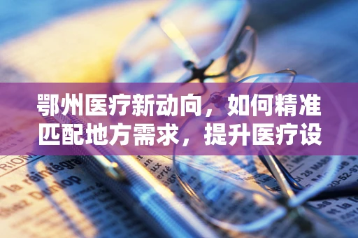 鄂州医疗新动向，如何精准匹配地方需求，提升医疗设备采购效率？