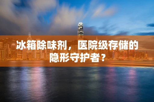 冰箱除味剂，医院级存储的隐形守护者？