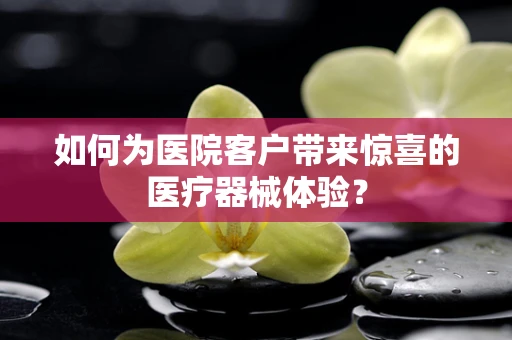 如何为医院客户带来惊喜的医疗器械体验？
