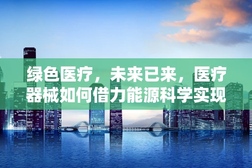 绿色医疗，未来已来，医疗器械如何借力能源科学实现可持续发展？