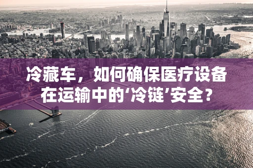 冷藏车，如何确保医疗设备在运输中的‘冷链’安全？