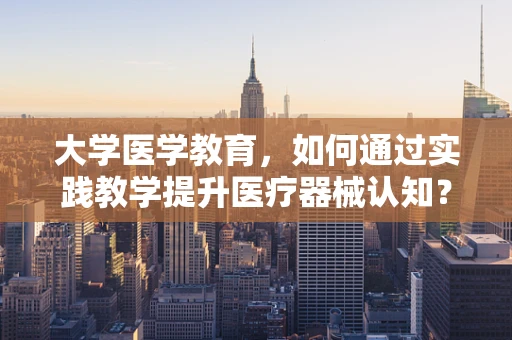 大学医学教育，如何通过实践教学提升医疗器械认知？