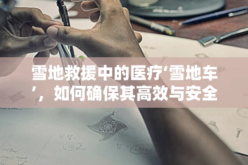 雪地救援中的医疗‘雪地车’，如何确保其高效与安全？