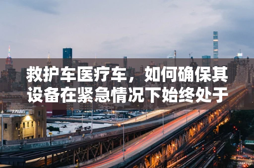 救护车医疗车，如何确保其设备在紧急情况下始终处于最佳状态？