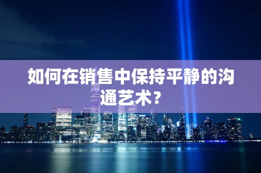 如何在销售中保持平静的沟通艺术？