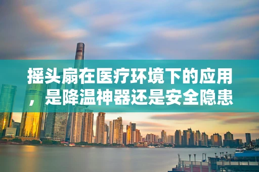 摇头扇在医疗环境下的应用，是降温神器还是安全隐患？