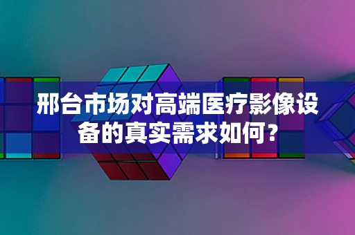 邢台市场对高端医疗影像设备的真实需求如何？