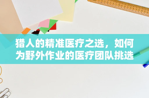 猎人的精准医疗之选，如何为野外作业的医疗团队挑选便携式医疗器械？