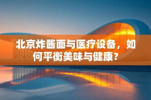 北京炸酱面与医疗设备，如何平衡美味与健康？