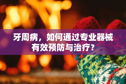 牙周病，如何通过专业器械有效预防与治疗？