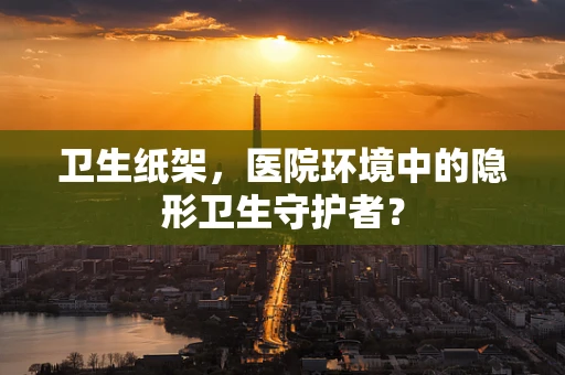 卫生纸架，医院环境中的隐形卫生守护者？