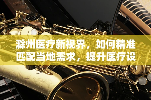 滁州医疗新视界，如何精准匹配当地需求，提升医疗设备采购效率？