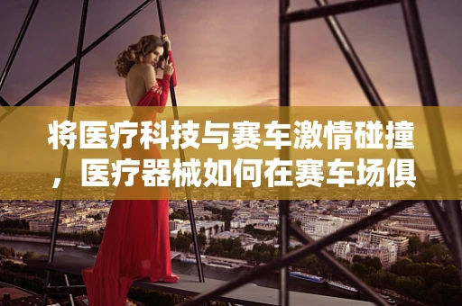 将医疗科技与赛车激情碰撞，医疗器械如何在赛车场俱乐部发挥其独特价值？
