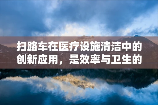 扫路车在医疗设施清洁中的创新应用，是效率与卫生的完美结合吗？