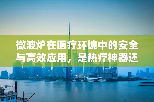 微波炉在医疗环境中的安全与高效应用，是热疗神器还是潜在风险？