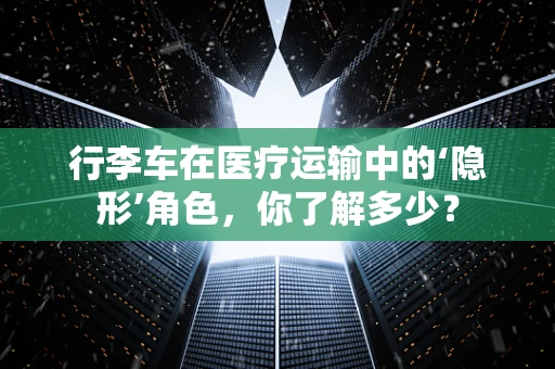 行李车在医疗运输中的‘隐形’角色，你了解多少？