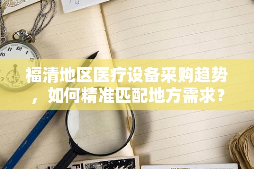 福清地区医疗设备采购趋势，如何精准匹配地方需求？