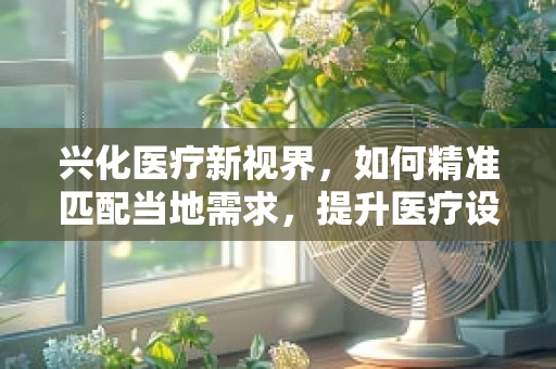 兴化医疗新视界，如何精准匹配当地需求，提升医疗设备采购效率？