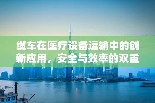 缆车在医疗设备运输中的创新应用，安全与效率的双重提升？