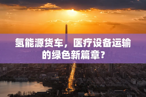 氢能源货车，医疗设备运输的绿色新篇章？