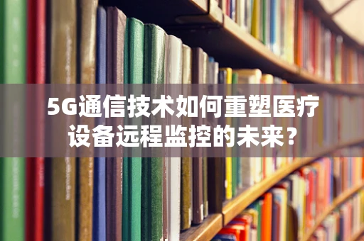 5G通信技术如何重塑医疗设备远程监控的未来？