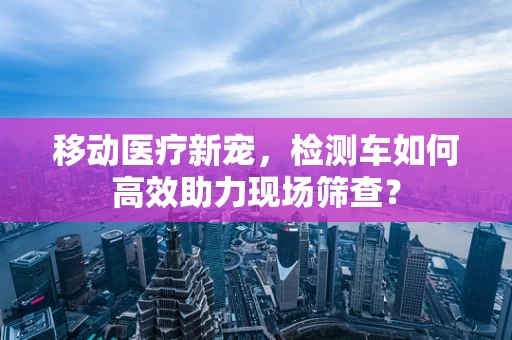 移动医疗新宠，检测车如何高效助力现场筛查？