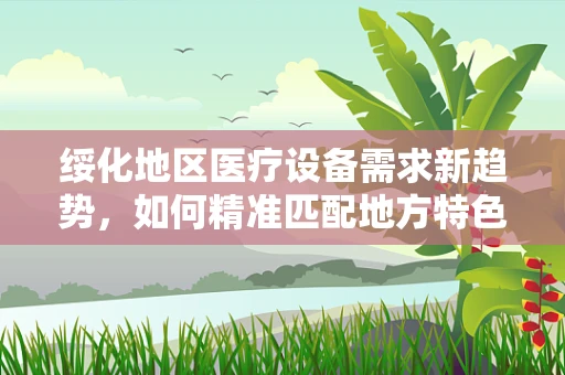 绥化地区医疗设备需求新趋势，如何精准匹配地方特色？