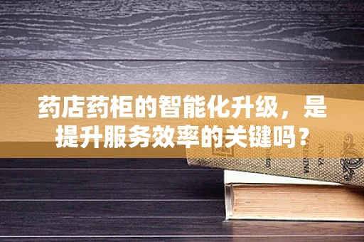 药店药柜的智能化升级，是提升服务效率的关键吗？