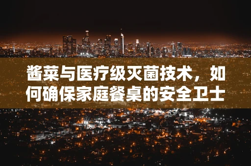 酱菜与医疗级灭菌技术，如何确保家庭餐桌的安全卫士？