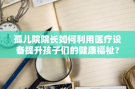 孤儿院院长如何利用医疗设备提升孩子们的健康福祉？