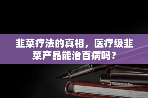 韭菜疗法的真相，医疗级韭菜产品能治百病吗？