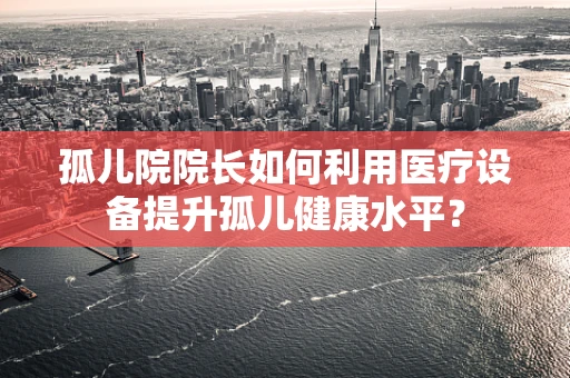 孤儿院院长如何利用医疗设备提升孤儿健康水平？