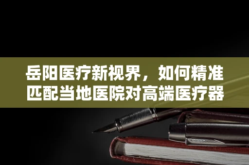 岳阳医疗新视界，如何精准匹配当地医院对高端医疗器械的需求？