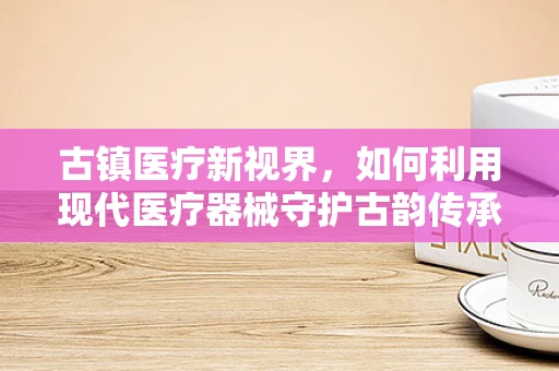 古镇医疗新视界，如何利用现代医疗器械守护古韵传承？