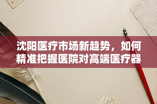 沈阳医疗市场新趋势，如何精准把握医院对高端医疗器械的需求？