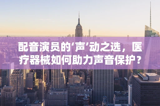 配音演员的‘声’动之选，医疗器械如何助力声音保护？