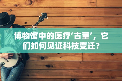 博物馆中的医疗‘古董’，它们如何见证科技变迁？