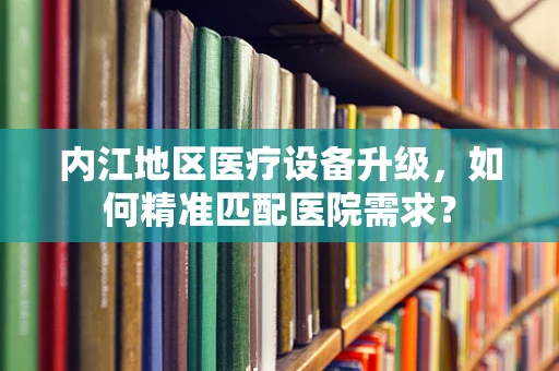内江地区医疗设备升级，如何精准匹配医院需求？