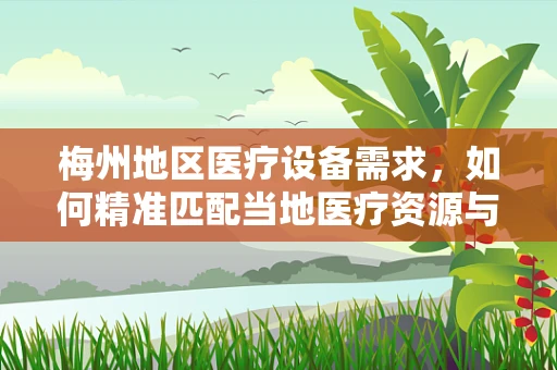 梅州地区医疗设备需求，如何精准匹配当地医疗资源与先进技术？