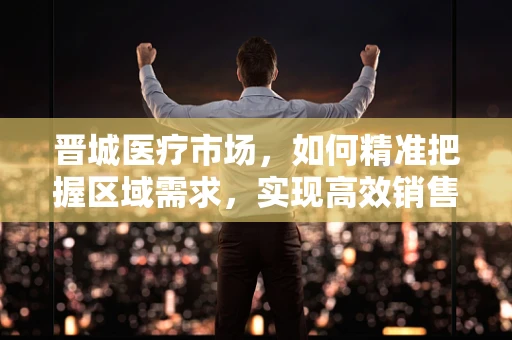 晋城医疗市场，如何精准把握区域需求，实现高效销售？