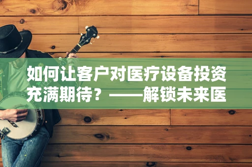 如何让客户对医疗设备投资充满期待？——解锁未来医疗的钥匙