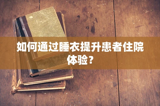 如何通过睡衣提升患者住院体验？
